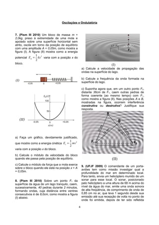 Oscilações e Ondulatória
7. (Pism III 2010) Um bloco de massa m =
2,0kg, preso à extremidade de uma mola e
apoiado sobre uma superfície horizontal sem
atrito, oscila em torno da posição de equilíbrio
com uma amplitude A = 0,05m, como mostra a
figura (I). A figura (II) mostra como a energia
potencial
21
2
pE kx= varia com a posição x do
bloco.
a) Faça um gráfico, devidamente justificado,
que mostre como a energia cinética
21
2
cE mv=
varia com a posição x do bloco.
b) Calcule o módulo da velocidade do bloco
quando ele passa pela posição de equilíbrio.
c) Calcule o módulo da força que a mola exerce
sobre o bloco quando ele está na posição x = A
= 0,05m.
8. (Pism III 2010) Sobre um ponto F1 da
superfície da água de um lago tranquilo, caem,
sucessivamente, 40 pedras durante 2 minutos,
formando ondas, cuja distância entre ventres
consecutivos é de 8,0cm, como mostra a figura
(I) abaixo.
a) Calcule a velocidade de propagação das
ondas na superfície do lago.
b) Calcule a frequência da onda formada na
superfície do lago.
c) Suponha agora que, em um outro ponto F2,
distante 36cm de F1, caem outras pedras de
forma coerente (ao mesmo tempo) com F1,
como mostra a figura (II). Nas posições A e B,
mostradas na figura, ocorrem interferência
construtiva ou destrutiva? Justifique sua
resposta.
9. (UFJF 2009) O comandante de um porta-
aviões tem como missão investigar qual a
profundidade do mar em determinado local.
Para tanto, envia um helicóptero munido de um
sonar para esse local. O sonar, posicionado
pelo helicóptero a uma altura de 68 m acima do
nível da água do mar, emite uma onda sonora
de alta freqüência, de comprimento de onda de
0,85 cm no ar, que leva 1 segundo desde sua
emissão até sua recepção de volta no ponto de
onde foi emitida, depois de ter sido refletida
4
 
