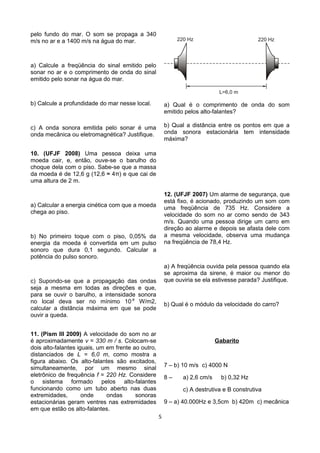 pelo fundo do mar. O som se propaga a 340
m/s no ar e a 1400 m/s na água do mar.
a) Calcule a freqüência do sinal emitido pelo
sonar no ar e o comprimento de onda do sinal
emitido pelo sonar na água do mar.
b) Calcule a profundidade do mar nesse local.
c) A onda sonora emitida pelo sonar é uma
onda mecânica ou eletromagnética? Justifique.
10. (UFJF 2008) Uma pessoa deixa uma
moeda cair, e, então, ouve-se o barulho do
choque dela com o piso. Sabe-se que a massa
da moeda é de 12,6 g (12,6 ≈ 4π) e que cai de
uma altura de 2 m.
a) Calcular a energia cinética com que a moeda
chega ao piso.
b) No primeiro toque com o piso, 0,05% da
energia da moeda é convertida em um pulso
sonoro que dura 0,1 segundo. Calcular a
potência do pulso sonoro.
c) Supondo-se que a propagação das ondas
seja a mesma em todas as direções e que,
para se ouvir o barulho, a intensidade sonora
no local deva ser no mínimo 10-8
W/m2,
calcular a distância máxima em que se pode
ouvir a queda.
11. (Pism III 2009) A velocidade do som no ar
é aproximadamente v = 330 m / s. Colocam-se
dois alto-falantes iguais, um em frente ao outro,
distanciados de L = 6,0 m, como mostra a
figura abaixo. Os alto-falantes são excitados,
simultaneamente, por um mesmo sinal
eletrônico de frequência f = 220 Hz. Considere
o sistema formado pelos alto-falantes
funcionando como um tubo aberto nas duas
extremidades, onde ondas sonoras
estacionárias geram ventres nas extremidades
em que estão os alto-falantes.
a) Qual é o comprimento de onda do som
emitido pelos alto-falantes?
b) Qual a distância entre os pontos em que a
onda sonora estacionária tem intensidade
máxima?
12. (UFJF 2007) Um alarme de segurança, que
está fixo, é acionado, produzindo um som com
uma freqüência de 735 Hz. Considere a
velocidade do som no ar como sendo de 343
m/s. Quando uma pessoa dirige um carro em
direção ao alarme e depois se afasta dele com
a mesma velocidade, observa uma mudança
na freqüência de 78,4 Hz.
a) A freqüência ouvida pela pessoa quando ela
se aproxima da sirene, é maior ou menor do
que ouviria se ela estivesse parada? Justifique.
b) Qual é o módulo da velocidade do carro?
Gabarito
7 – b) 10 m/s c) 4000 N
8 – a) 2,6 cm/s b) 0,32 Hz
c) A destrutiva e B construtiva
9 – a) 40.000Hz e 3,5cm b) 420m c) mecânica
5
 