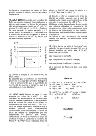 b) Calcule o comprimento de onda λ do fóton
emitido, quando o elétron retorna ao estado
fundamental.
16. (UFJF 2011) De acordo com o modelo de
Bohr, as energias possíveis dos estados que o
elétron pode ocupar no átomo de hidrogênio
são, aproximadamente, dadas por: En = E0 / n2
,
em que E0 = -13,6 eV e n = 1,2,3,4,.... O elétron
faz uma transição do estado excitado n = 2
para o estado fundamental n =1. Admitindo que
a massa do átomo de hidrogênio é igual à
massa do próton mp = 1,6.10-27
Kg, faça o que
se pede nos itens seguintes.
a) Calcule a energia E, em elétron–volt, do
fóton emitido.
b) Sabendo que a quantidade de movimento
(momento linear) do fóton emitido é dada por Q
= E/c e considerando que a quantidade de
movimento do sistema se conserva, qual é a
velocidade v de recuo do átomo?
17. (UFJF 2009) Fótons de raios X, com
energias da ordem de 1,98.1015
J , são
utilizados em experimentos de difração com
cristais. Nesses experimentos, o espaçamento
entre os átomos do cristal é da ordem do
comprimento de onda dos raios X. Em 1924,
Louis de Broglie apresentou a teoria de que a
matéria possuía tanto características
corpusculares como ondulatórias. A teoria de
Louis de Broglie foi comprovada por um
experimento de difração com cristais,
utilizando-se um feixe de elétrons no lugar de
um feixe de raios X. Considere: a constante de
Planck h = 6,60.10-34
J.s; a velocidade da luz no
vácuo c = 3,00.108
m/s; massa do elétron m =
9,10.10-31
kg e 1eV = 1,60.10-19
J .
a) Calcule o valor do espaçamento entre os
átomos do cristal, supondo que o valor do
espaçamento é igual ao comprimento de onda
dos raios X com energia de 1,98.10-15
J.
b) Calcule o valor da quantidade de movimento
dos elétrons utilizados no experimento de
difração com o cristal, cujo espaçamento entre
os átomos foi determinado no item anterior.
Despreze os efeitos relativísticos no movimento
dos elétrons.
c) Calcule o valor aproximado da energia
cinética dos elétrons, em eletron-volts, neste
experimento.
18 - Uma lâmina de sódio é “iluminada” com
radiação de comprimento de onda 300 nm. A
função trabalho do sódio vale 2,28 eV.
Determine para o sódio:
a) a frequencia de corte (f0);
b) o comprimento de onda de corte (λ0);
c) a energia total dos fótons incidentes;
d) o potencial de freamento (Uf), para essa
radiação.
Gabarito
13 – a) 1,6.104
V b) 2,56.10-15
J c) 3,8.1018
Hz
14 – 12,10 eV, 10,20 eV e 1,90 eV.
15 – a) 10,2 eV b) 1,2.10-7
m
16 – a) 10,2 eV b) 3,4 m/s
17 – a) 10-10
m b) 6,60.10-24
kg.m/s c) 150 eV
18 – a) 5,50.1014
Hz b) 545 nm
c) 4,14 eV d) 1,86 V
Importante
E hf=
8
 
