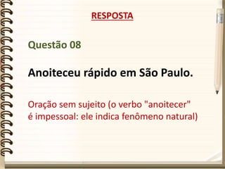 Questão 08
Anoiteceu rápido em São Paulo.
RESPOSTA
Oração sem sujeito (o verbo "anoitecer"
é impessoal: ele indica fenômeno natural)
 