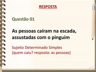 Questão 01
As pessoas caíram na escada,
assustadas com o pinguim
RESPOSTA
Sujeito Determinado Simples
(quem caiu? resposta: as pessoas)
 