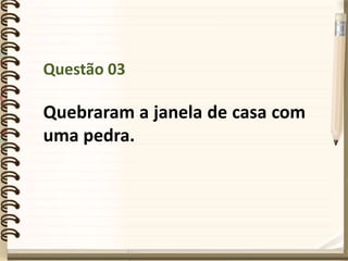 Questão 03
Quebraram a janela de casa com
uma pedra.
 