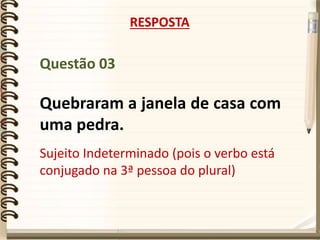 Questão 03
Quebraram a janela de casa com
uma pedra.
RESPOSTA
Sujeito Indeterminado (pois o verbo está
conjugado na 3ª pessoa do plural)
 