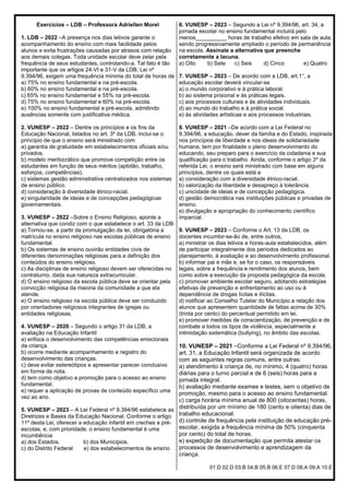 Exercícios – LDB – Professora Adriellen Morel
1. LDB – 2022 –A presença nos dias letivos garante o
acompanhamento do ensino com mais facilidade pelos
alunos e evita frustrações causadas por atrasos com relação
aos demais colegas. Toda unidade escolar deve zelar pela
frequência de seus estudantes, controlando-a. Tal fato é tão
importante que os artigos 24-VI e 31-V da LDB, Lei nº
9.394/96, exigem uma frequência mínima do total de horas de
a) 75% no ensino fundamental e na pré-escola.
b) 60% no ensino fundamental e na pré-escola.
c) 65% no ensino fundamental e 55% na pré-escola.
d) 75% no ensino fundamental e 60% na pré-escola.
e) 100% no ensino fundamental e pré-escola, admitindo
ausências somente com justificativa médica.
2. VUNESP – 2022 – Dentre os princípios e os fins da
Educação Nacional, listados no art. 3º da LDB, inclui-se o
princípio de que o ensino será ministrado com
a) garantia de gratuidade em estabelecimentos oficiais e/ou
privados.
b) modelo meritocrático que promove competição entre os
estudantes em função de seus méritos (aptidão, trabalho,
esforços, competências).
c) sistemas gestão administrativa centralizados nos sistemas
de ensino público.
d) consideração à diversidade étnico-racial.
e) singularidade de ideias e de concepções pedagógicas
governamentais.
3. VUNESP – 2022 –Sobre o Ensino Religioso, aponte a
alternativa que condiz com o que estabelece o art. 33 da LDB
a) Tornou-se, a partir da promulgação da lei, obrigatória a
matrícula no ensino religioso nas escolas públicas de ensino
fundamental.
b) Os sistemas de ensino ouvirão entidades civis de
diferentes denominações religiosas para a definição dos
conteúdos do ensino religioso.
c) As disciplinas de ensino religioso devem ser oferecidas no
contraturno, dada sua natureza extracurricular.
d) O ensino religioso da escola pública deve se orientar pela
convicção religiosa da maioria da comunidade a que ela
atende.
e) O ensino religioso na escola pública deve ser conduzido
por orientadores religiosos integrantes de igrejas ou
entidades religiosas.
4. VUNESP – 2020 – Segundo o artigo 31 da LDB, a
avaliação na Educação Infantil
a) enfoca o desenvolvimento das competências emocionais
da criança.
b) ocorre mediante acompanhamento e registro do
desenvolvimento das crianças.
c) deve evitar estereótipos e apresentar parecer conclusivo
em forma de nota.
d) tem como objetivo a promoção para o acesso ao ensino
fundamental.
e) requer a aplicação de provas de conteúdo específico uma
vez ao ano.
5. VUNESP – 2023 – A Lei Federal nº 9.394/96 estabelece as
Diretrizes e Bases da Educação Nacional. Conforme o artigo
11º desta Lei, oferecer a educação infantil em creches e pré-
escolas, e, com prioridade, o ensino fundamental é uma
incumbência
a) dos Estados. b) dos Municípios.
c) do Distrito Federal e) dos estabelecimentos de ensino
6. VUNESP – 2023 – Segundo a Lei nº 9.394/96, art. 34, a
jornada escolar no ensino fundamental incluirá pelo
menos__________ horas de trabalho efetivo em sala de aula,
sendo progressivamente ampliado o período de permanência
na escola. Assinale a alternativa que preenche
corretamente a lacuna.
a) Oito b) Sete c) Seis d) Cinco e) Quatro
7. VUNESP – 2023 – De acordo com a LDB, art.1°, a
educação escolar deverá vincular-se
a) o mundo corporativo e à prática laboral.
b) ao sistema prisional e às práticas legais.
c) aos processos culturais e às atividades individuais.
d) ao mundo do trabalho e à prática social.
e) às atividades artísticas e aos processos industriais.
8. VUNESP – 2021 –De acordo com a Lei Federal no
9.394/96, a educação, dever da família e do Estado, inspirada
nos princípios de liberdade e nos ideais de solidariedade
humana, tem por finalidade o pleno desenvolvimento do
educando, seu preparo para o exercício da cidadania e sua
qualificação para o trabalho. Ainda, conforme o artigo 3º da
referida Lei, o ensino será ministrado com base em alguns
princípios, dentre os quais está a
a) consideração com a diversidade étnico-racial.
b) valorização da liberdade e desapreço à tolerância.
c) unicidade de ideias e de concepção pedagógica.
d) gestão democrática nas instituições públicas e privadas de
ensino.
e) divulgação e apropriação do conhecimento científico
imparcial.
9. VUNESP – 2023 – Conforme o Art. 13 da LDB, os
docentes incumbir-se-ão de, entre outros,
a) ministrar os dias letivos e horas-aula estabelecidos, além
de participar integralmente dos períodos dedicados ao
planejamento, à avaliação e ao desenvolvimento profissional.
b) informar pai e mãe e, se for o caso, os responsáveis
legais, sobre a frequência e rendimento dos alunos, bem
como sobre a execução da proposta pedagógica da escola.
c) promover ambiente escolar seguro, adotando estratégias
efetivas de prevenção e enfrentamento ao uso ou à
dependência de drogas lícitas e ilícitas.
d) notificar ao Conselho Tutelar do Município a relação dos
alunos que apresentem quantidade de faltas acima de 30%
(trinta por cento) do percentual permitido em lei.
e) promover medidas de conscientização, de prevenção e de
combate a todos os tipos de violência, especialmente a
intimidação sistemática (bullying), no âmbito das escolas.
10. VUNESP – 2021 –Conforme a Lei Federal nº 9.394/96,
art. 31, a Educação Infantil será organizada de acordo
com as seguintes regras comuns, entre outras:
a) atendimento à criança de, no mínimo, 4 (quatro) horas
diárias para o turno parcial e de 6 (seis) horas para a
jornada integral.
b) avaliação mediante exames e testes, sem o objetivo de
promoção, mesmo para o acesso ao ensino fundamental.
c) carga horária mínima anual de 800 (oitocentas) horas,
distribuída por um mínimo de 180 (cento e oitenta) dias de
trabalho educacional.
d) controle de frequência pela instituição de educação pré-
escolar, exigida a frequência mínima de 50% (cinquenta
por cento) do total de horas.
e) expedição de documentação que permita atestar os
processos de desenvolvimento e aprendizagem da
criança.
01.D 02.D 03.B 04.B 05.B 06.E 07.D 08.A 09.A 10.E
 