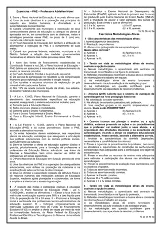 Exercícios – PNE – Professora Adriellen Morel
1. Sobre o Plano Nacional de Educação, é incorreto afirmar que:
a) Uma de suas diretrizes é a promoção dos princípios do
respeito aos direitos humanos, à diversidade e à
sustentabilidade socioambiental.
b) Caberá unicamente aos municípios a elaboração de seus
correspondentes planos de educação ou adequar os planos já
aprovados em lei, em consonância com as diretrizes, metas e
estratégias previstas nesse PNE, no prazo de 1 (um) ano,
contado da publicação desta Lei.
c) O Fórum Nacional de Educação tem também a atribuição de
acompanhar a execução do PNE e o cumprimento de suas
metas.
d) Caberá aos gestores federais, estaduais, municipais e do
Distrito Federal a adoção das medidas governamentais
necessárias ao alcance das metas previstas nesse PNE.
2 - Além das fontes de financiamento estabelecidas na
Constituição Federal e na LDB, o Plano Nacional de Educação –
PNE definiu em acréscimo à manutenção e desenvolvimento do
ensino os recursos oriundos:
a) Do Fundo Social do Pré-Sal e da produção de etanol.
b) Da parcela da participação no resultado ou da compensação
financeira pela exploração de petróleo e de gás natural.
c) Dos royalties e recursos oriundos da exploração de gás
mineral e hidrocarbonetos fluidos.
d) Dos 10% da receita corrente líquida da União, dos estados,
do Distrito Federal e dos municípios.
3 - A Lei n. 13.005, Plano Nacional de Educação, garante o
atendimento das necessidades específicas na educação
especial, assegurando o sistema educacional inclusivo para:
a) Somente para a Educação Básica.
b) Todos os níveis, etapas e modalidades.
c) Somente para o Ensino Fundamental.
d) Para o Ensino Fundamental e Ensino Médio.
e) Para a Educação Infantil, Ensino Fundamental e Ensino
Médio.
4 - A Lei Federal n. 13.005, aprova o Plano Nacional de
Educação (PNE) e dá outras providências. Sobre o PNE,
assinale a alternativa incorreta:
a) Os entes federados devem estabelecer, nos respectivos
planos de educação, estratégias que assegurem a articulação
das políticas educacionais com as demais políticas sociais,
particularmente as culturais.
b) Deve-se fomentar a oferta de educação superior pública e
gratuita, prioritariamente, para a formação de professores e
professoras da Educação Básica, sobretudo, nas áreas de
Ciências e Matemática, bem como atender ao déficit de
profissionais em áreas específicas.
c) O Plano Nacional de Educação tem duração prevista de vinte
anos.
d) Uma das diretrizes do PNE é a superação das desigualdades
educacionais, com ênfase na promoção da cidadania e na
erradicação de todas as formas de discriminação.
e) Deve-se otimizar a capacidade instalada da estrutura física e
de recursos humanos das instituições públicas de Educação
Superior, mediante ações planejadas e coordenadas, de forma
a ampliar e a interiorizar o acesso à graduação.
5 - A respeito das metas e estratégias relativas à educação
superior no Plano Nacional de Educação (PNE – Lei n.
13.005/2014), analise as afirmativas. I – Elevar a taxa bruta de
matrículas na educação superior para 50% e a taxa líquida para
33% da população de 18 a 24 anos. II – Promover a formação
inicial e continuada dos profissionais técnico-administrativos da
educação superior. III – Extinguir progressivamente as
matrículas custeadas por meio do Fundo de Financiamento
Estudantil (FIES) e ampliar a oferta de vagas por meio da rede
de universidades federais, da Rede Federal de Educação
Profissional Científica e Tecnológica e do Sistema Universidade
Aberta do Brasil.
IV – Substituir o Exame Nacional de Desempenho de
Estudantes (ENADE) aplicado ao final do primeiro ano do curso
de graduação pelo Exame Nacional do Ensino Médio (ENEM),
com a finalidade de apurar o valor agregado dos cursos de
graduação. Está correto o que se afirma em:
a) I, II e IV, apenas. c) II e IV, apenas.
b) I, II e III, apenas. d) I e III, apenas.
1b 2b 3b 4c 5a
Exercícios Metodologias Ativas
1 - São características das metodologias ativas:
I. Aprendizagem por descoberta.
II. Resolução de problemas.
III. Aluno como protagonista da sua aprendizagem.
Quais estão corretas?
a) Apenas I. d) Apenas II e III.
b) Apenas II. e) I, II e III.
c) Apenas I e III.
2 - Tendo em vista as metodologias ativas de ensino,
assinale a opção incorreta.
a) Nessas metodologias, o aprendizado está centrado na
transmissão de conteúdos e na figura do professor.
b) Referidas metodologias incentivam a busca ativa e constante
de informações e o trabalho em equipe.
c) As metodologias ativas de ensino favorecem o
desenvolvimento da auto-avaliação e da avaliação grupal.
d) As metodologias em questão contribuem para o
desenvolvimento da capacidade de resolver problemas.
3 - Antunes (2014) salienta que o sistema de avaliação da
aprendizagem na nova pedagogia baseia-se:
I. Na valorização do saber aprender.
II. Na aferição de conceitos passados pelo professor.
III. Nas relações grupais e no espírito empreendedor dos
alunos. Quais estão INCORRETOS?
a) Apenas I. d) Apenas II e III.
b) Apenas II. e) I, II e III.
c) Apenas I e III.
4 - Quando falamos em planejar o ensino, ou a ação
didática, estamos prevendo as ações e os procedimentos
que o professor vai realizar junto a seus alunos, e a
organização das atividades discentes e da experiência de
aprendizagem, visando a atingir os objetivos educacionais
estabelecidos. Nesse sentido, assinale a alternativa correta.
I. Analisar as características da clientela (aspirações,
necessidades e possibilidades dos alunos).
II. Prever e organizar os procedimentos do professor, bem como
as atividades e experiências de construção do conhecimento
consideradas mais adequadas para a consecução dos objetivos
estabelecidos.
III. Prever e escolher os recursos de ensino mais adequados
para estimular a participação dos alunos nas atividades de
aprendizagem.
IV. Prever os procedimentos de avaliação mais condizentes com
os objetivos propostos.
a) Todas as assertivas estão incorretas.
b) Todas as assertivas estão corretas.
c) Apenas I e II estão corretas.
d) Apenas III e IV estão corretas.
e) Apenas I, II e IV estão corretas.
5 - Tendo em vista as metodologias ativas de ensino,
assinale a opção incorreta.
a) Nessas metodologias, o aprendizado está centrado na
transmissão de conteúdos e na figura do professor.
b) Referidas metodologias incentivam a busca ativa e constante
de informações e o trabalho em equipe.
c) As metodologias ativas de ensino favorecem o
desenvolvimento da auto-avaliação e da avaliação grupal.
d) As metodologias em questão contribuem para o
desenvolvimento da capacidade de resolver problemas.
1e 2a 3b 4b 5a
 