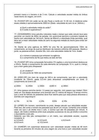 www.plantaofisica.net
3
primeiro marco e o terceiro é de 3 min. Calcule a velocidade escalar média do ônibus
neste trecho da viagem, em km/h.
16- (FUVEST-SP) Um avião vai de são Paulo a recife em 1h 40 min. A distância entre
essas cidades é aproximadamente 3000 km (Dado: velocidade do som no ar: 340m/s.)
a) Qual a velocidade média do avião?
b) O avião é supersônico?
17- (CESGRANRIO) Uma patrulha rodoviária mede o tempo que cada veículo leva para
percorrer um trecho de 400m da estrada. Um automóvel percorre a primeira metade do
trecho com velocidade de 140 km/h. Sendo de 80km/h a velocidade limite permitida, qual
deve ser a maior velocidade média do carro na segunda metade do trecho para evitar ser
multado?
18- Diante de uma agência do INPS há uma fila de aproximadamente 100m de
comprimento, ao longo da qual se distribuem de maneira uniforme 200 pessoas. Aberta a
porta, as pessoas entram, durante 30s, com uma velocidade média de 1m/s. Avalie:
a) o número e pessoas que entraram na agência;
b) o comprimento da fila que restou do lado de fora.
19- (FUVEST-SP) Uma composição ferroviária (19 vagões e uma locomotiva) desloca-se
a 20m/s. Sendo o comprimento de cada elemento da composição 10 m, qual é o tempo
que o trem gasta para ultrapassar:
a) um sinaleiro?
b) uma ponte de 100m de comprimento
20- (OSEC-SP) Um trem de carga de 240 m de comprimento, que tem a velocidade
constante de 72km/h, gasta 0,5 min para atravessar completamente um túnel. O
comprimento do túnel é de:
a) 200m b) 250m c) 300m d)360 m e) 485m
21- Uma pessoa caminha dando 1,5 passo por segundo, com passos que medem 70cm
cada um. Ela deseja atravessar uma avenida com 21 metros de largura. O tempo mínimo
que o sinal de trânsito de pedestres deve ficar aberto para que essa pessoa atravesse a
avenida com segurança é:
a) 10s b) 14s c) 20s d)32s e) 45s
22- (UFMG) Um homem, caminhando na praia, deseja calcular sua velocidade escalar.
Para isso, ele conta o número de passadas que dá em um minuto, contando uma unidade
cada vez que o pé direito toca o solo, e conclui que são 50 passadas por minuto. A
seguir, ele mede a distância entre duas posições sucessivas do seu pé direito e encontra
o equivalente a seis pés.
Sabendo que três pés correspondem a um metro, sua velocidade escalar, suposta
constante, é:
a) 3,0 km/h b) 4,5 km/h c) 6,0 km/h
d) 9,0 km/h e) 10,0 km/h
23- (VUNESP) Um automóvel desloca-se com velocidade escalar média de 80 km/h
durante os primeiros 45 minutos de uma viagem de uma hora e com velocidade escalar
 