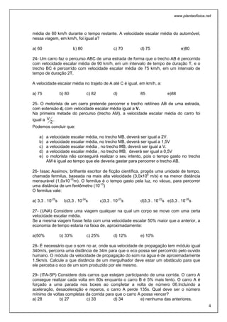 www.plantaofisica.net
4
média de 60 km/h durante o tempo restante. A velocidade escalar média do automóvel,
nessa viagem, em km/h, foi igual a?
a) 60 b) 80 c) 70 d) 75 e)80
24- Um carro faz o percurso ABC de uma estrada de forma que o trecho AB é percorrido
com velocidade escalar média de 90 km/h, em um intervalo de tempo de duração T, e o
trecho BC é percorrido com velocidade escalar média de 75 km/h, em um intervalo de
tempo de duração 2T.
A velocidade escalar média no trajeto de A até C é igual, em km/h, a:
a) 75 b) 80 c) 82 d) 85 e)88
25- O motorista de um carro pretende percorrer o trecho retilíneo AB de uma estrada,
com extensão d, com velocidade escalar média igual a V.
Na primeira metade do percurso (trecho AM), a velocidade escalar média do carro foi
igual a
2
V .
Podemos concluir que:
a) a velocidade escalar média, no trecho MB, deverá ser igual a 2V.
b) a velocidade escalar média, no trecho MB, deverá ser igual a 1,5V
c) a velocidade escalar média , no trecho MB, deverá ser igual a V.
d) a velocidade escalar média , no trecho MB, deverá ser igual a 0,5V
e) o motorista não conseguirá realizar o seu intento, pois o tempo gasto no trecho
AM é igual ao tempo que ele deveria gastar para percorrer o trecho AB.
26- Issac Assimov, brilhante escritor de ficção científica, propôs uma unidade de tempo,
chamada fermilus, baseada na mais alta velocidade (3,0x108
m/s) e na menor distância
mensurável (1,0x10-15
m). O fermilus é o tempo gasto pela luz, no vácuo, para percorrer
uma distância de um fentômetro (10-15
)
O fermilus vale:
a) 3,3 . 10-25
s b)3,3 . 10-24
s c)3,3 . 10-23
s d)3,3 . 10-22
s e)3,3 . 10-26
s
27- (UNA) Considere uma viagem qualquer na qual um corpo se move com uma certa
velocidade escalar média.
Se a mesma viagem fosse feita com uma velocidade escalar 50% maior que a anterior, a
economia de tempo estaria na faixa de, aproximadamente:
a)50% b) 33% c) 25% d) 12% e) 10%
28- É necessário que o som no ar, onde sua velocidade de propagação tem módulo igual
340m/s, percorra uma distância de 34m para que o eco possa ser percorrido pelo ouvido
humano. O módulo da velocidade de propagação do som na água é de aproximadamente
1,5km/s. Calcule a que distância de um mergulhador deve estar um obstáculo para que
ele perceba o eco de um som produzido por ele mesmo.
29- (ITA-SP) Considere dois carros que estejam participando de uma corrida. O carro A
consegue realizar cada volta em 80s enquanto o carro B é 5% mais lento. O carro A é
forçado a uma parada nos boxes ao completar a volta de número 06.Incluindo a
aceleração, desaceleração e reparos, o carro A perde 135s. Qual deve ser o número
mínimo de voltas completas da corrida para que o carro A possa vencer?
a) 28 b) 27 c) 33 d) 34 e) nenhuma das anteriores.
 