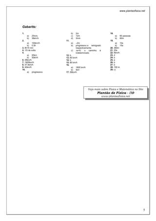 www.plantaofisica.net
5
Gabarito:
1.
a) 25m/s
b) 36km/h
2.
a) 100km/h
b) 0,5h
3. 8h15 min
4. 1/5 de volta
5.
a) 93km
b) 50kh/h
6. 48km/h
7. 1800km/h
8. 57,5km/h
9. 40km/h
10.
a) progressivo
b) 2m
c) 12m
d) 3m/s
11.
a) –2m
b) progressivo e retrógrado
respectivamente
c) ∆s=0; o caminho é
indeterminado
12. b
13. 60 km/h
14. b
15. 80 km/h
16.
a) 1800 km/h
b) Sim
17. 56km/h
18.
a) 60 pessoas
b) 60m
19.
a) 10s
b) 15s
20. 360m
21. 20s
22. 6km/h
23. d
24. b
25. e
26. b
27. b
28. 150 m
29. c)
Veja mais sobre Física e Matemática no Site
Plantão de Física - ΠΠΠΠΦΦΦΦ
www.plantaofisica.net
 