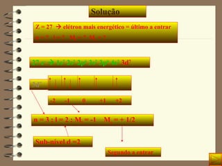 Solução Z = 27    elétron mais energético = último a entrar n = ?  l = ?  M l  = ?  M s  = ? 27 e -     1s 2  2s 2  2p 6  3s 2  3p 6  4s 2   3d 7 3d 7 -2  -1  0  +1  +2 n = 3 ; l = 2 ; M l  = -1  M s  = + 1/2 Sub-nível d =2 Segundo a entrar 