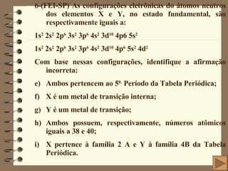 6-(FEI-SP) As configurações eletrônicas do átomos neutros dos elementos X e Y, no estado fundamental, são respectivamente iguais a: 1s 2  2s 2  2p 6  3s 2  3p 6  4s 2  3d 10  4p6 5s 2 1s 2  2s 2  2p 6  3s 2  3p 6  4s 2  3d 10  4p 6  5s 2  4d 2 Com base nessas configurações, identifique a afirmação incorreta: Ambos pertencem ao 5 0.  Período da Tabela Periódica; X é um metal de transição interna; Y é um metal de transição; Ambos possuem, respectivamente, números atômicos iguais a 38 e 40; X pertence à família 2 A e Y à família 4B da Tabela Periódica. 