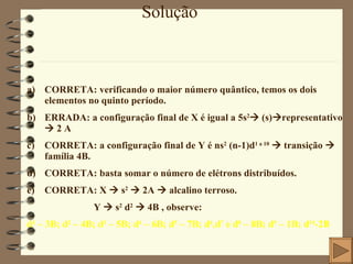 Solução CORRETA: verificando o maior número quântico, temos os dois elementos no quinto período. ERRADA: a configuração final de X é igual a 5s 2   (s)  representativo    2 A CORRETA: a configuração final de Y é ns 2  (n-1)d 1 a 10     transição    família 4B. CORRETA: basta somar o número de elétrons distribuídos. CORRETA: X    s 2     2A    alcalino terroso. Y    s 2  d 2     4B , observe: d 1  – 3B; d 2  – 4B; d 3  – 5B; d 4  – 6B; d 5  – 7B; d 6 ,d 7  e d 8  – 8B; d 9  – 1B; d 10 -2B 