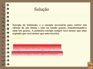 Solução Energia de ionização, é a energia necessária para retirar um elétron de um átomo ( íon) no estado gasoso, transformando-o num íon gasoso. A primeira energia sempre será menor que uma segunda que será menor que uma terceira. LETRA C X (g)  + EI    X + (g)  + 1 e - Guarde sempre essa representação 