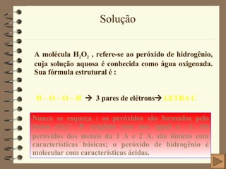 Solução A molécula H 2 O 2  , refere-se ao peróxido de hidrogênio, cuja solução aquosa é conhecida como água oxigenada. Sua fórmula estrutural é : H – O – O – H      3 pares de elétrons    LETRA C Nunca se esqueça : os peróxidos são formados pelo ânion (O 2 ) -2     oxigênio tem nox igual a –1. Os peróxidos dos metais da 1 A e 2 A, são iônicos com características básicas; o peróxido de hidrogênio é molecular com características ácidas. 