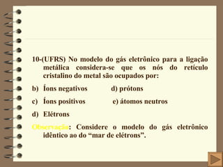 10-(UFRS) No modelo do gás eletrônico para a ligação metálica considera-se que os nós do retículo cristalino do metal são ocupados por: Íons negativos  d) prótons Íons positivos  e) átomos neutros Elétrons Observação : Considere o modelo do gás eletrônico idêntico ao do “mar de elétrons”. 