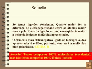 Solução Só temos ligações covalentes. Quanto maior for a diferença de eletronegatividade entre os átomos maior será a polaridade da ligação, e como conseqüência maior a polaridade dessas moléculas apresentadas. O elemento mais eletronegativo ligado ao hidrogênio, dos apresentados é o flúor, portanto, essa será a moléculas mais polarizada.  LETRA  B Atenção! Temos compostos 100% moleculares (covalentes), mas não temos compostos 100% iônicos ( iônica)   
