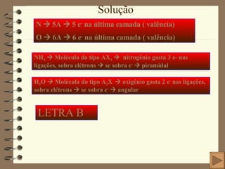 Solução N    5A    5 e -  na última camada ( valência) O    6A    6 e -  na última camada ( valência) NH 3     Molécula do tipo AX 3      nitrogênio gasta 3 e- nas ligações, sobra elétrons    se sobra e -     piramidal H 2 O    Molécula do tipo A 2 X     oxigênio gasta 2 e -  nas ligações, sobra elétrons    se sobra e -     angular LETRA B 