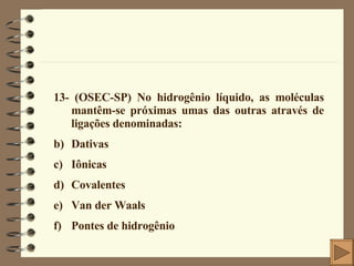13- (OSEC-SP) No hidrogênio líquido, as moléculas mantêm-se próximas umas das outras através de ligações denominadas: Dativas Iônicas Covalentes Van der Waals Pontes de hidrogênio  