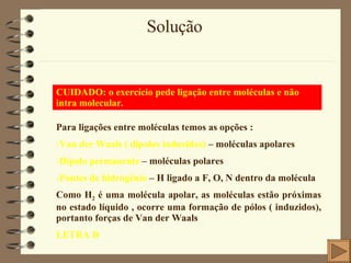 Solução CUIDADO: o exercício pede ligação entre moléculas e não intra molecular. Para ligações entre moléculas temos as opções : Van der Waals ( dipolos induzidos)  – moléculas apolares Dipolo permanente  – moléculas polares Pontes de hidrogênio  – H ligado a F, O, N dentro da molécula Como H 2  é uma molécula apolar, as moléculas estão próximas no estado líquido , ocorre uma formação de pólos ( induzidos), portanto forças de Van der Waals LETRA D 
