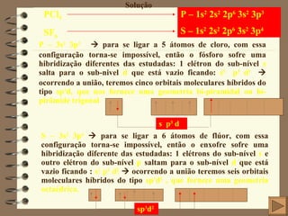 P – 1s 2  2s 2  2p 6  3s 2  3p 3   S – 1s 2  2s 2  2p 6  3s 2  3p 4 Solução P – 3s 2  3p 3     para se ligar a 5 átomos de cloro, com essa configuração torna-se impossível, então o fósforo sofre uma hibridização diferentes das estudadas: 1 elétron do sub-nível  s  salta para o sub-nivel  d  que está vazio ficando:  s 1  p 3  d 1     ocorrendo a união, teremos cinco orbitais moleculares híbridos do tipo  sp 3 d, que nos fornece uma geometria bí-piramidal ou bí-pirâmide trigonal PCl 5 SF 6 s  p 3  d S – 3s 2  3p 4     para se ligar a 6 átomos de flúor, com essa configuração torna-se impossível, então o enxofre sofre uma hibridização diferente das estudadas: 1 elétrons do sub-nível  s  e outro elétron do sub-nível  p  saltam para o sub-nível  d  que está vazio ficando :  s 1  p 3  d 2     ocorrendo a união teremos seis orbitais moleculares híbridos do tipo  sp 3 d 2  , que fornece uma geometria octaédrica. sp 3 d 2 