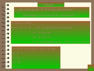 Solução 3x – 5 Q  é isótopo de  6x R    R tem 44 nêutrons distribuição de Q em níveis e sub-níveis = ? Z  de Q = Z de R 3x-5 = 3x – 5     3x – 5 R 6x     como R tem 44 nêutrons 3x – 5 + 44 = 6x 6x – 3x = 44 – 5 x = 13  substituindo em 3x – 5    3 . 13 – 5 = 34 = Z Z = 34    1s 2  2s 2  2p 6  3s 2  3p 6  4s 2  3d 10  4p 4 K – 2 L – 8 M – 18 N – 4  