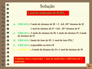 Solução ERRADA : 3 mols de átomos de H = 3 . 6,0 .10 23  átomos de H 1 mol de átomos de P = 6,0 . 10 23  átomos de P ERRADA  : 3 mols de átomos de H; 1 mols de átomos P; 4 mols de átomos de O ERRADA : 3mols de íons de H + ; 1 mol de íons PO 4 -3 ERRADA : respondida na letra B CORRETA : 4 mols de átomos de O e 1 mol de átomos de H 1 mol de moléculas de H 3 PO 4 Cuidado com a expressão: 1 mol de moléculas é diferente de 1 molécula 