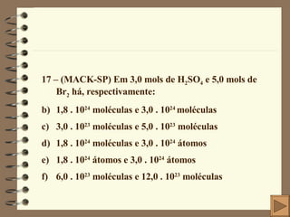 17 – (MACK-SP) Em 3,0 mols de H 2 SO 4  e 5,0 mols de Br 2  há, respectivamente: 1,8 . 10 24  moléculas e 3,0 . 10 24  moléculas 3,0 . 10 23  moléculas e 5,0 . 10 23  moléculas 1,8 . 10 24  moléculas e 3,0 . 10 24  átomos 1,8 . 10 24  átomos e 3,0 . 10 24  átomos 6,0 . 10 23  moléculas e 12,0 . 10 23  moléculas 