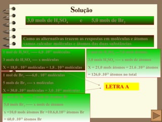 S olução 3,0 mols de H 2 SO 4   e  5,0 mols de Br 2 Como as alternativas trazem as respostas em moléculas e átomos vamos calcular moléculas e átomos das duas substâncias 1 mol de H 2 SO 4  ----- 6,0 .10 23  moléculas 3 mols de H 2 SO 4  ---- x moléculas X = 18,0 . 10 23  moléculas = 1,8 . 10 24  moléculas 1 mol de H 2 SO 4  ---7,0 mols átomos 3,0 mols H 2 SO 4  ---- x mols de átomos X = 21,0 mols átomos = 21.6 .10 23  átomos = 126,0 .10 23  átomos no total 1 mol de Br 2  -----6,0 . 10 23  moléculas 5 mols de Br 2  ---- x moléculas X = 30,0 .10 23  moléculas = 3,0 .10 24  moléculas 1 mol de Br 2  ---- 2 mols de átomos Br 5,0 mols Br 2  ----- x mols de átomos x =10,0 mols átomos Br =10.6,0.10 23  átomos Br = 60,0 .10 23  átomos Br LETRA A 
