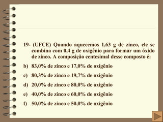 19- (UFCE) Quando aquecemos 1,63 g de zinco, ele se combina com 0,4 g de oxigênio para formar um óxido de zinco. A composição centesimal desse composto é: 83,0% de zinco e 17,0% de oxigênio 80,3% de zinco e 19,7% de oxigênio 20,0% de zinco e 80,0% de oxigênio 40,0% de zinco e 60,0% de oxigênio 50,0% de zinco e 50,0% de oxigênio 
