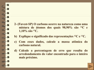 2- (Fuvest-SP) O carbono ocorre na natureza como uma mistura de átomos dos quais 98,90% são  12 C e 1,10% são  13 C. Explique o significado das representações  12 C e  13 C. Com esses dados, calcule a massa atômica do carbono natural. Calcule a porcentagem de erro que resulta do arredondamento do valor encontrado para o inteiro mais próximo. 