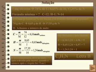 Solução 1 mg nicotina    74% de C; 8,65% de H; 17,35% de N Fórmula mínima = ?  C-12; H-1; N-14 I- Como já temos as % em massa, é só transformarmos p/ gramas:  74 g de C    8,65 g de H    17,35 g de N  II- Achamos o número de mols: III- Dividimos pelo menor: C = 6,16:1,24 = 4,96 = 5 H = 8,65:1,24 = 6,97 = 7 N = 1,24:1,24 = 1 C 5 H 7 N  Letra B O arredondamento, deve ser feito, após a divisão pelo menor, quando o número após a vírgula for: 9 ou 1  