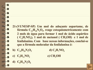 21-(VUNESP-SP) Um mol do adoçante aspartame, de fórmula C 14 H 18 N 2 O 5 , reage estequiometricamente com 2 mols de água para formar 1 mol de ácido aspártico ( C 4 H 7 NO 4 ), 1 mol de metanol ( CH 3 OH)   e 1 mol de fenilalanina. Com  base nessas informações, conclui-se que a fórmula molecular da fenilalanina é: C 14 H 18 N 2 O 5   d) C 4 H 7 NO 4 C 9 H 11 NO 2  e) CH 3 OH C 8 H 14 N 2 O 8 