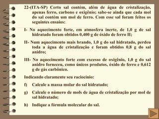 22-(ITA-SP) Certo sal contém, além de água de cristalização, apenas ferro, carbono e oxigênio; sabe-se ainda que cada mol do sal contém um mol de ferro. Com esse sal foram feitos os seguintes ensaios: I- No aquecimento forte, em atmosfera inerte, de 1,0 g de sal hidratado foram obtidos 0,400 g de óxido de ferro II; II- Num aquecimento mais brando, 1,0 g do sal hidratado, perdeu toda a água de cristalização e foram obtidos 0,8 g do sal anidro; III- No aquecimento forte com excesso de oxigênio, 1,0 g do sal anidro forneceu, como únicos produtos, óxido de ferro e 0,612 g de gás carbônico. Indicando claramente seu raciocínio: Calcule a massa molar do sal hidratado; Calcule o número de mols de água de cristalização por mol de sal hidratado; Indique a fórmula molecular do sal. 