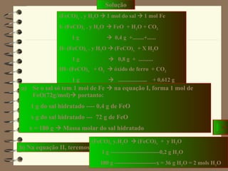 Solução (FeCO) x  . y H 2 O    1 mol do sal    1 mol Fe I- (FeCO) x  . y H 2 O     FeO  + H 2 O + CO 2 1 g     0,4 g  +........+...... II- (FeCO) x  . y H 2 O    (FeCO) x   + X H 2 O 1 g     0,8 g  +  .......... III- (FeCO) x   + O 2     óxido de ferro  + CO 2 1 g     ....................  + 0,612 g Se o sal só tem 1 mol de Fe    na equação I, forma 1 mol de FeO(72g/mol)   portanto: 1 g do sal hidratado ---- 0,4 g de FeO x g do sal hidratado ---  72 g de FeO x = 180 g    Massa molar do sal hidratado b) Na equação II, teremos  :  (FeCO) x  y.H 2 O    (FeCO) x   +  y H 2 O 1 g --------------------------0,2 g H 2 O 180 g ----------------------x = 36 g H 2 O = 2 mols H 2 O 