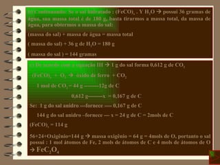c) De acordo com a equação III    1 g do sal forma 0,612 g de CO 2 (FeCO) x   +  O 2      óxido de ferro  + CO 2 1 mol de CO 2  = 44 g --------12g de C 0,612 g--------x  = 0,167 g de C Se:  1 g do sal anidro ---fornece ---- 0,167 g de C 144 g do sal anidro –fornece --- x = 24 g de C = 2mols de C (FeCO) x  = 114 g 56+24+Oxigênio=144 g    massa oxigênio = 64 g = 4mols de O, portanto o sal possui : 1 mol átomos de Fe, 2 mols de átomos de C e 4 mols de átomos de O     FeC 2 O 4 b) Continuando: Se o sal hidratado : (FeCO) x  . Y H 2 O    possui 36 gramas de água, sua massa total é de 180 g, basta tirarmos a massa total, da massa de água, para obtermos a massa do sal: (massa do sal) + massa de água = massa total ( massa do sal) + 36 g de H 2 O = 180 g ( massa do sal ) = 144 gramas 