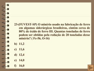 23-(FUVEST-SP) O minério usado na fabricação de ferro em algumas siderúrgicas brasileiras, cintém cerca de 80% de óxido de ferro III. Quantas toneladas de ferro podem ser obtidas pela redução de 20 toneladas desse minério? ( Fe-56, O-16) 11,2  11,6  12,4 14,0 16,0 