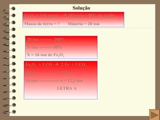 Solução Fe 2 O 3  = 160 g/mol    Minério = 80% do óxido Massa de ferro = ?  Minério = 20 ton Fe 2 O 3   + 3 CO     2 Fe  + 3 CO 2 160 g ----------------112 g 16 ton -------------- x = 11,2 ton LETRA A 20 ton --------  100% X ton --------- 80% X = 16 ton de Fe 2 O 3 