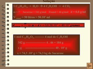 Solução 1 C 12 H 22 O 11   +  H 2 O    4 C 2 H 5 OH  +  4 CO 2 m = ?  Sacarose = 342 g/mol  Etanol = 46 g/mol   d = 0,8 g/ml V  etanol  = 50 litros = 50.10 3  ml 1 mol C 12 H 22 O 11  --------- 4 mol de C 2 H 5 OH 342 g -------------------- 4 . 46 = 184 g  x g  ----------------------------- 40 . 10 3  g x = 74,3 .10 3  g = 74,3 kg de Sacarose 