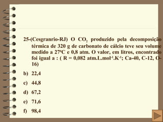 25-(Cesgranrio-RJ) O CO 2  produzido pela decomposição térmica de 320 g de carbonato de cálcio teve seu volume medido a 27 0 C e 0,8 atm. O valor, em litros, encontrado foi igual a : ( R = 0,082 atm.L.mol -1 .K -1 ; Ca-40, C-12, O-16) 22,4 44,8 67,2 71,6 98,4 