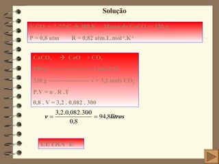 Solução V CO 2  = ?  27 o C    300 K  Massa de CaCO 3  = 320 g P = 0,8 atm  R = 0,82 atm.L.mol -1 .K -1 CaCO 3      CaO  + CO 2 100 g --------------------- 1 mol CO 2 320 g -------------------- x = 3,2 mols CO 2 P.V = n . R .T 0,8 . V = 3,2 . 0,082 . 300 LETRA  E 
