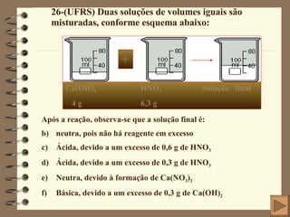 26-(UFRS) Duas soluções de volumes iguais são misturadas, conforme esquema abaixo: + Ca(OH) 2   HNO 3  Solução  final 4 g  6,3 g Após a reação, observa-se que a solução final é: neutra, pois não há reagente em excesso Ácida, devido a um excesso de 0,6 g de HNO 3 Ácida, devido a um excesso de 0,3 g de HNO 3 Neutra, devido à formação de Ca(NO 3 ) 2 Básica, devido a um excesso de 0,3 g de Ca(OH) 2 