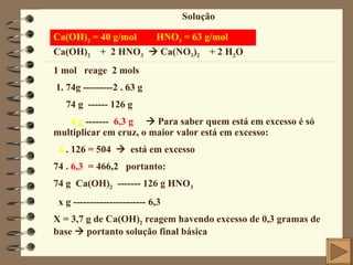 Solução Ca(OH) 2  = 40 g/mol  HNO 3  = 63 g/mol Ca(OH) 2   +  2 HNO 3     Ca(NO 3 ) 2   + 2 H 2 O 1 mol  reage  2 mols 1. 74g ---------2 . 63 g 74 g  ------ 126 g 4 g  -------  6,3 g     Para saber quem está em excesso é só multiplicar em cruz, o maior valor está em excesso: 4  . 126 = 504     está em excesso 74 .  6,3   = 466,2  portanto: 74 g  Ca(OH) 2   ------- 126 g HNO 3 x g ---------------------- 6,3 X = 3,7 g de Ca(OH) 2  reagem havendo excesso de 0,3 gramas de base    portanto solução final básica 