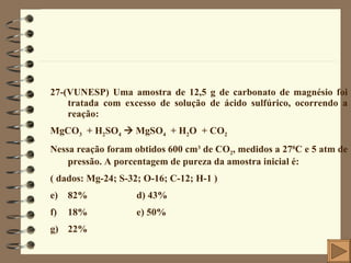 27-(VUNESP) Uma amostra de 12,5 g de carbonato de magnésio foi tratada com excesso de solução de ácido sulfúrico, ocorrendo a reação: MgCO 3   + H 2 SO 4     MgSO 4   + H 2 O  + CO 2 Nessa reação foram obtidos 600 cm 3  de CO 2 , medidos a 27 0 C e 5 atm de pressão. A porcentagem de pureza da amostra inicial é:  ( dados: Mg-24; S-32; O-16; C-12; H-1 ) 82%  d) 43% 18%  e) 50%  22% 