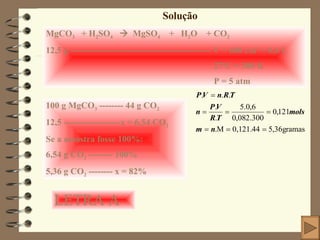 Solução MgCO 3   + H 2 SO 4      MgSO 4   +  H 2 O  + CO 2 12,5 g ----------------------------------------------- V = 600 cm 3  = 0,6 L 27 0 C = 300 K P = 5 atm 100 g MgCO 3  -------- 44 g CO 2 12,5 -------------------x = 6,54 CO 2 Se a amostra fosse 100%: 6,54 g CO 2  -------- 100% 5,36 g CO 2  -------- x = 82% LETRA A 