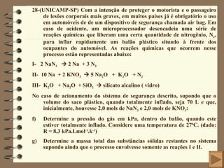 28-(UNICAMP-SP) Com a intenção de proteger o motorista e o passageiro de lesões corporais mais graves, em muitos países já é obrigatório o uso em automóveis de de um dispositivo de segurança chamada air bag. Em caso de acidente, um microprocessador desencadeia uma série de reações químicas que liberam uma certa quantidade de nitrogênio, N 2 , para inflar rapidamente um balão plástico situado à frente dos ocupantes do automóvel. As reações químicas que ocorrem nesse processo estão representadas abaixo: I-  2 NaN 3     2 Na  + 3 N 2 II-  10 Na  + 2 KNO 3     5 Na 2 O  +  K 2 O  + N 2 III-  K 2 O  + Na 2 O  + SiO 2     silicato alcalino ( vidro) No caso de acionamento do sistema de segurança descrito, supondo que o volume do saco plástico, quando totalmente inflado, seja 70 L e que, inicialmente, houvesse 2,0 mols de NaN 3  e 2,0 mols de KNO 3 : Determine a pressão do gás em kPa, dentro do balão, quando este estiver totalmente inflado. Considere uma temperatura de 27 0 C. (dado: R = 8,3 kPa.Lmol -1 .k -1 ) Determine a massa total das substâncias sólidas restantes no sistema supondo ainda que o processo envolvesse somente as reações I e II. 