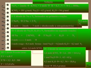 Solução NaN 3  = 2mols     KNO 3  = 2 mols     R = 8,3 ; V = 70 L ; 300K; KNO 3  = 101 g/mol; Na 2 O = 62 g/mol; K 2 O = 94 g/mol  I- Cálculo de Na e N 2  formados na primeira reação: 2 NaN 3     2 Na  + 3 N 2 2 mols --- 2mols --- 3 mols ( obedecendo a estequiometria)   II- Cálculo de Na 2 O, K 2 O e N 2  formados na segundo reação: 10 Na  +  2 KNO 3      5 Na 2 O  +  K 2 O  +  N 2 2 mols -------- 2 mols   2 mols reage—0,4 mols  forma– 1mol Na 2 O  + 0,2mols K 2 O +  0,2 mol  N 2 sobra 1,6 mols KNO 3 III- Cálculo Pressão total: P.V = n.R.T P.70 = 3,2 . 8,3 . 300 P = 113,8 kPa IV- Cálculo da massa total : 1,6 mols KNO 3    = 1,6 . 101 = 161,6 g 1 mol Na 2 O    = 1 . 62 = 62 g 0,2 mol K 2 O   = 0,2 . 94 = 18,8 g Total    242,4 gramas 3,2 mols N 2 