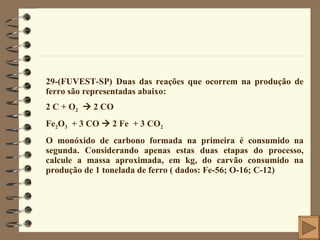 29-(FUVEST-SP) Duas das reações que ocorrem na produção de ferro são representadas abaixo: 2 C + O 2     2 CO Fe 2 O 3   + 3 CO    2 Fe  + 3 CO 2 O monóxido de carbono formada na primeira é consumido na segunda. Considerando apenas estas duas etapas do processo, calcule a massa aproximada, em kg, do carvão consumido na produção de 1 tonelada de ferro ( dados: Fe-56; O-16; C-12) 