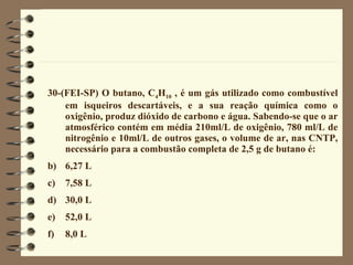 30-(FEI-SP) O butano, C 4 H 10  , é um gás utilizado como combustível em isqueiros descartáveis, e a sua reação química como o oxigênio, produz dióxido de carbono e água. Sabendo-se que o ar atmosférico contém em média 210ml/L de oxigênio, 780 ml/L de nitrogênio e 10ml/L de outros gases, o volume de ar, nas CNTP, necessário para a combustão completa de 2,5 g de butano é: 6,27 L 7,58 L 30,0 L 52,0 L 8,0 L 
