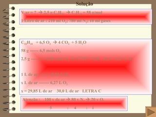 Solução V ar = ?    2,5 g C 4 H 10     C 4 H 10  = 58 g/mol 1 Litro de ar : 210 ml O 2 ; 780 ml N 2 ; 10 ml gases C 10 H 10   + 6,5 O 2     4 CO 2   + 5 H 2 O 58 g ------ 6,5 mols O 2 2,5 g ----- x = 0,28 mols O 2     CNTP = 0,28 . 22,4 = 6,27 L O 2 1 L de ar -------- 0,21 L O 2 x L de ar ------- 6,27 L O 2 x = 29,85 L de ar    30,0 L de ar  LETRA C Atenção :  100 v de ar    80 v N 2     20 v O 2 5  :  4  :  1 