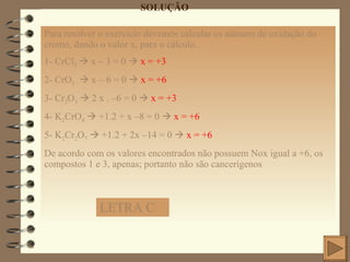 SOLUÇÃO Para resolver o exercício devemos calcular os número de oxidação do cromo, dando o valor x, para o cálculo.. 1- CrCl 3     x – 3 = 0     x = +3   2- CrO 3     x – 6 = 0     x = +6 3- Cr 2 O 3     2 x . –6 = 0     x = +3 4- K 2 CrO 4     +1.2 + x –8 = 0     x = +6 5- K 2 Cr 2 O 7     +1.2 + 2x –14 = 0     x = +6  De acordo com os valores encontrados não possuem Nox igual a +6, os compostos 1 e 3, apenas; portanto não são cancerígenos LETRA C 