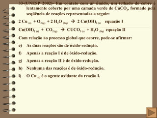 33-(UNESP 2002)- Em contato com ar úmido, um telhado de cobre é lentamente coberto por uma camada verde de CuCO 3 , formado pela seqüência de reações representadas a seguir: 2 Cu  (s)   + O 2 (g)   + 2 H 2 O  (liq)      2 Cu(OH) 2 (s)   equação I Cu(OH) 2   (s)   +  CO 2 (g)      CUCO 3 (s)   + H 2 O  (liq)  equação II Com relação ao processo global que ocorre, pode-se afirmar: As duas reações são de óxido-redução. Apenas a reação I é de óxido-redução. Apenas a reação II é de óxido-redução. Nenhuma das reações é de óxido-redução. O Cu  (s)  é o agente oxidante da reação I. 